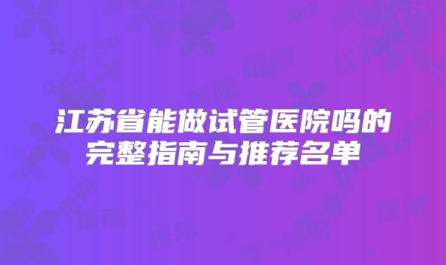 江苏省能做试管医院吗的完整指南与推荐名单