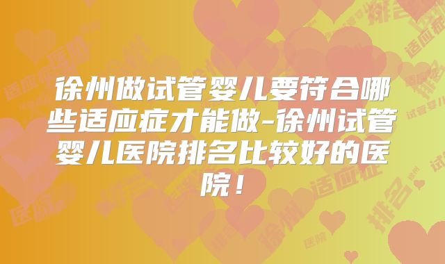 徐州做试管婴儿要符合哪些适应症才能做-徐州试管婴儿医院排名比较好的医院!