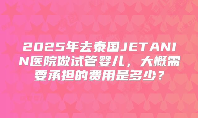 2025年去泰国JETANIN医院做试管婴儿,大概需要承担的费用是多少?