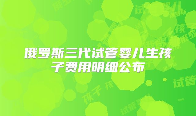 俄罗斯三代试管婴儿生孩子费用明细公布