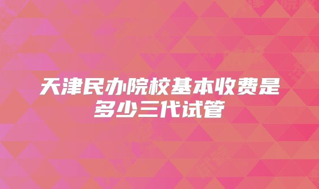 天津民办院校基本收费是多少三代试管
