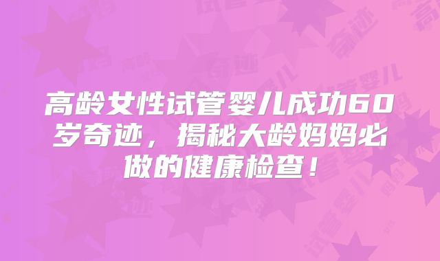 高龄女性试管婴儿成功60岁奇迹，揭秘大龄妈妈必做的健康检查！