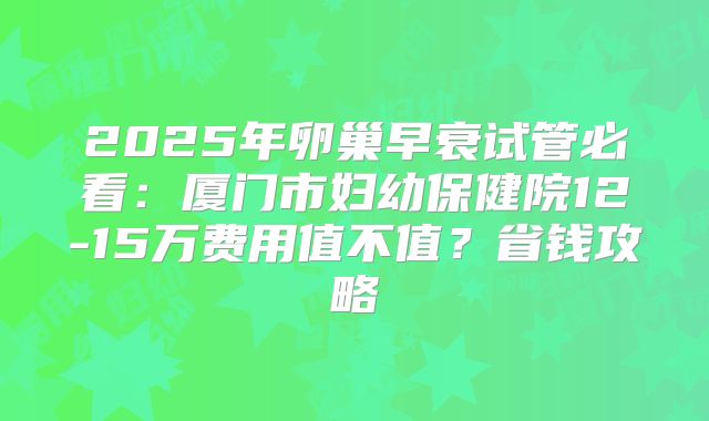 2025年卵巢早衰试管必看：厦门市妇幼保健院12-15万费用值不值？省钱攻略