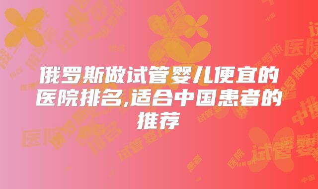 俄罗斯做试管婴儿便宜的医院排名,适合中国患者的推荐