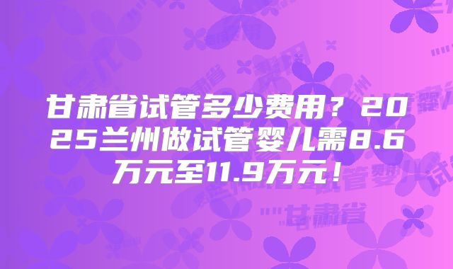 甘肃省试管多少费用?2025兰州做试管婴儿需8.6万元至11.9万元!