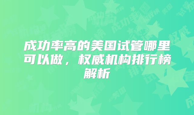 成功率高的美国试管哪里可以做,权威机构排行榜解析