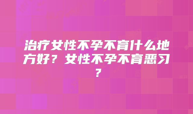 治疗女性不孕不育什么地方好？女性不孕不育恶习？