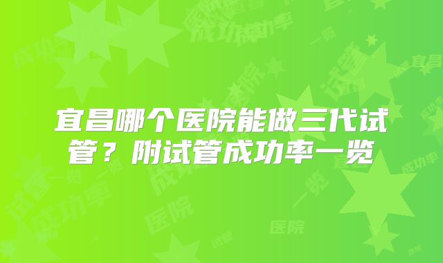 宜昌哪个医院能做三代试管?附试管成功率一览