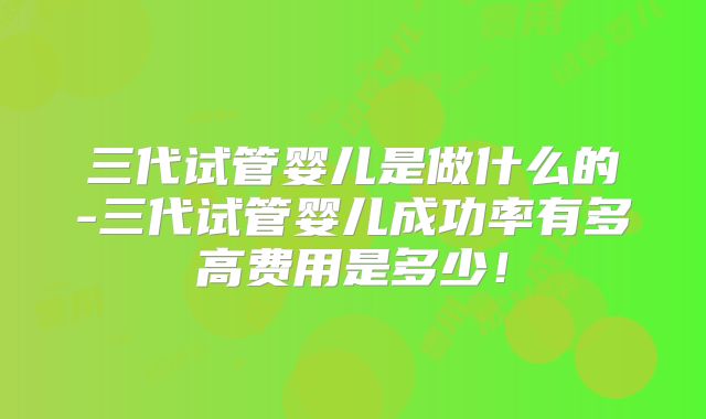 三代试管婴儿是做什么的-三代试管婴儿成功率有多高费用是多少！