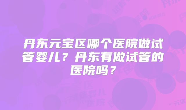丹东元宝区哪个医院做试管婴儿?丹东有做试管的医院吗?