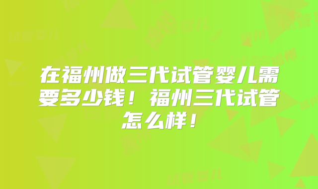 在福州做三代试管婴儿需要多少钱！福州三代试管怎么样！