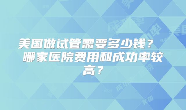 美国做试管需要多少钱? 哪家医院费用和成功率较高?