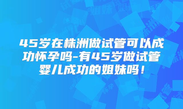 45岁在株洲做试管可以成功怀孕吗-有45岁做试管婴儿成功的姐妹吗!