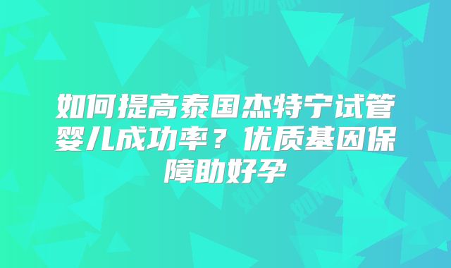 如何提高泰国杰特宁试管婴儿成功率？优质基因保障助好孕