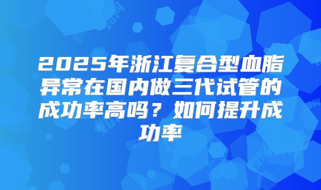 2025年浙江复合型血脂异常在国内做三代试管的成功率高吗?如何提升成功率