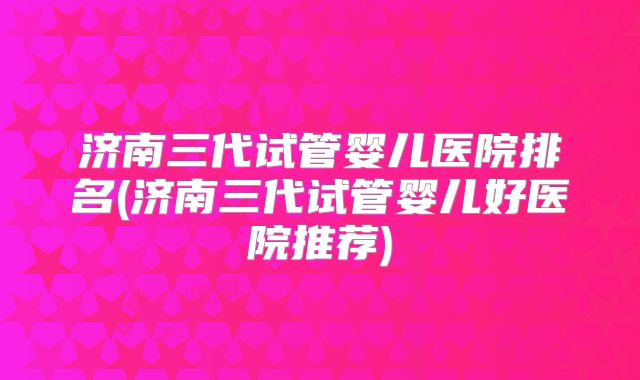 济南三代试管婴儿医院排名(济南三代试管婴儿好医院推荐)