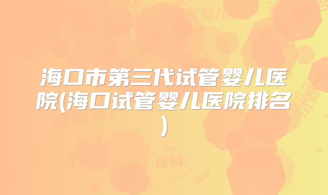 海口市第三代试管婴儿医院(海口试管婴儿医院排名)