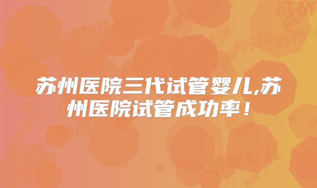 苏州医院三代试管婴儿,苏州医院试管成功率！