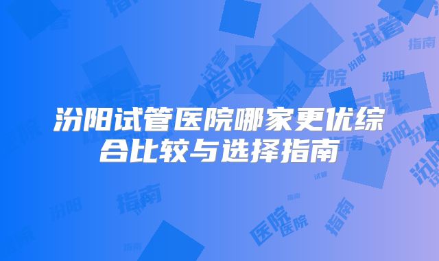 汾阳试管医院哪家更优综合比较与选择指南