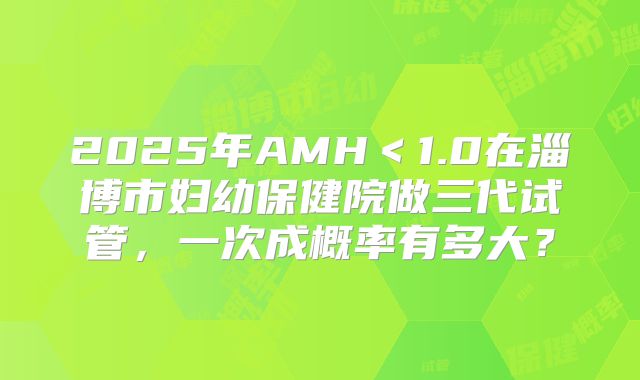 2025年AMH<1.0在淄博市妇幼保健院做三代试管,一次成概率有多大?