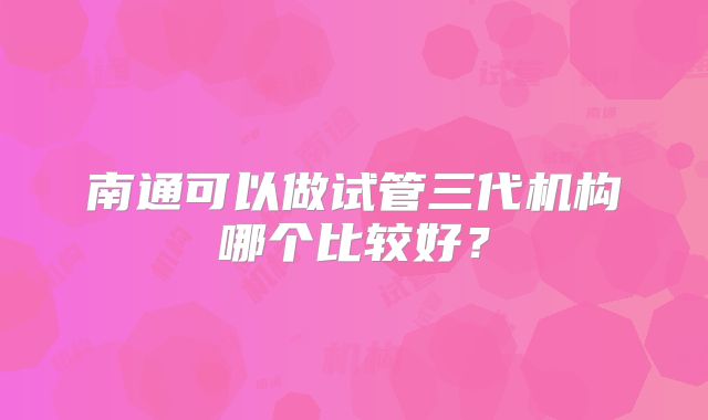 南通可以做试管三代机构哪个比较好？
