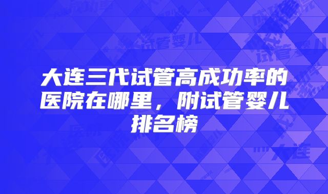 大连三代试管高成功率的医院在哪里，附试管婴儿排名榜