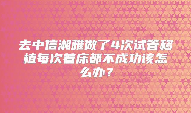 去中信湘雅做了4次试管移植每次着床都不成功该怎么办？