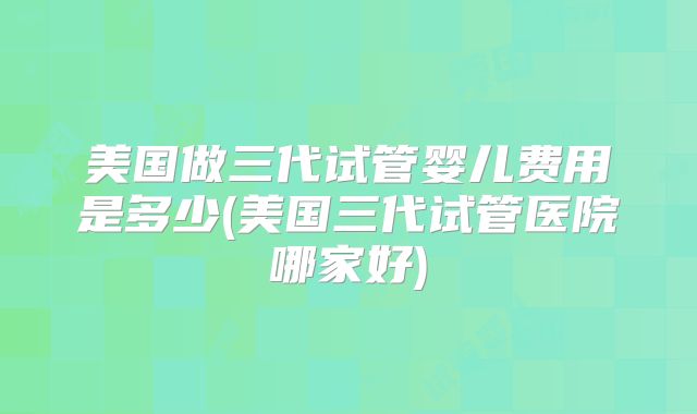 美国做三代试管婴儿费用是多少(美国三代试管医院哪家好)