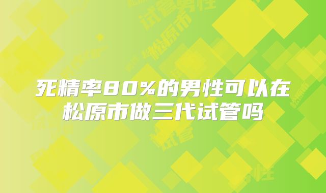 死精率80%的男性可以在松原市做三代试管吗
