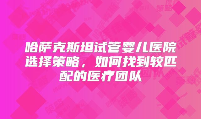 哈萨克斯坦试管婴儿医院选择策略,如何找到较匹配的医疗团队