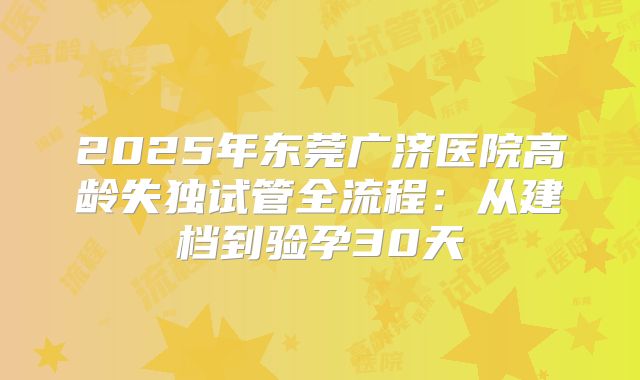 2025年东莞广济医院高龄失独试管全流程:从建档到验孕30天