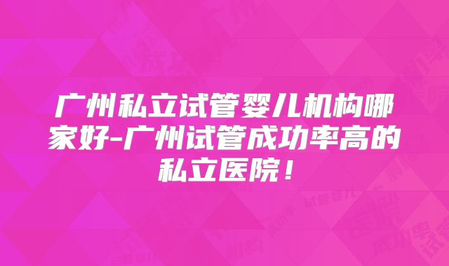 广州私立试管婴儿机构哪家好-广州试管成功率高的私立医院！
