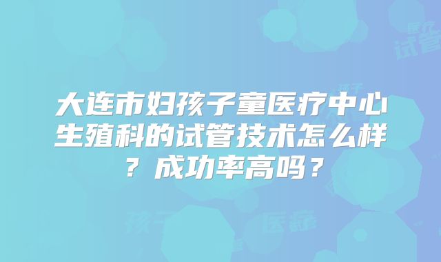 大连市妇孩子童医疗中心生殖科的试管技术怎么样?成功率高吗?
