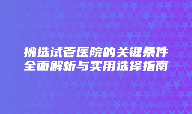 挑选试管医院的关键条件全面解析与实用选择指南