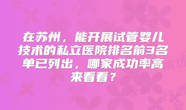 在苏州，能开展试管婴儿技术的私立医院排名前3名单已列出，哪家成功率高来看看？