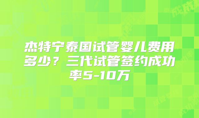 杰特宁泰国试管婴儿费用多少?三代试管签约成功率5-10万