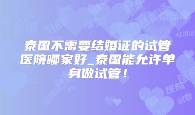 泰国不需要结婚证的试管医院哪家好_泰国能允许单身做试管！