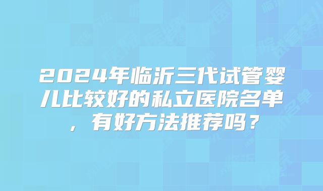 2024年临沂三代试管婴儿比较好的私立医院名单，有好方法推荐吗？