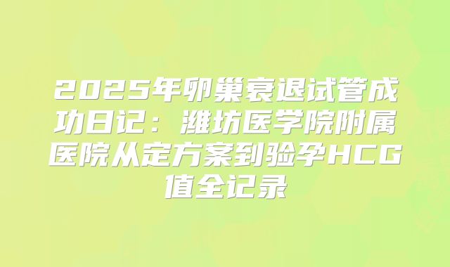 2025年卵巢衰退试管成功日记：潍坊医学院附属医院从定方案到验孕HCG值全记录