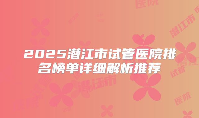 2025潜江市试管医院排名榜单详细解析推荐