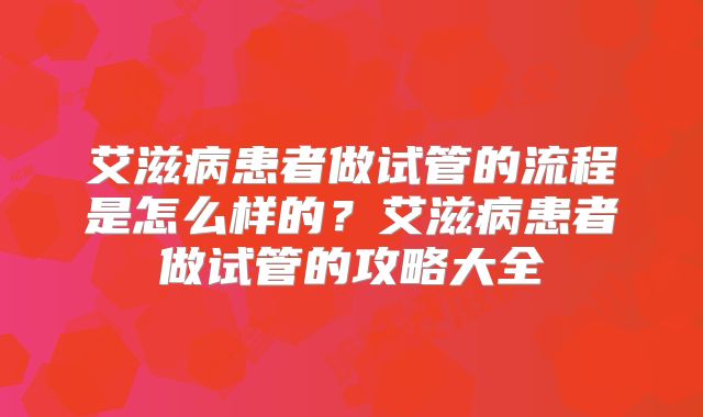 艾滋病患者做试管的流程是怎么样的?艾滋病患者做试管的攻略大全