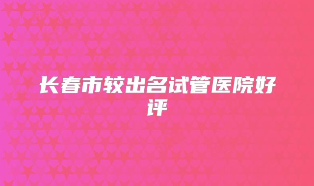 长春市较出名试管医院好评