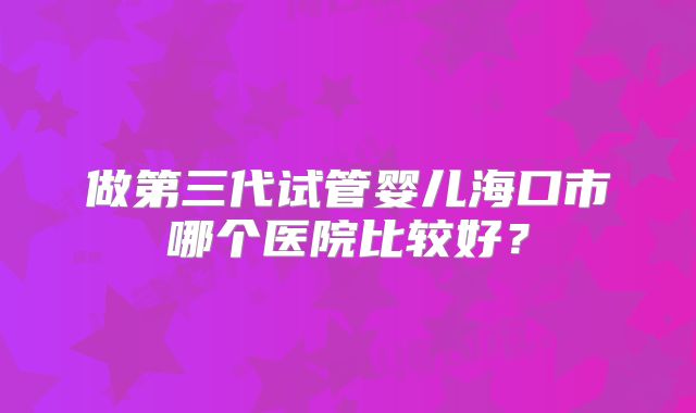 做第三代试管婴儿海口市哪个医院比较好?