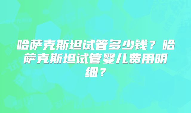 哈萨克斯坦试管多少钱？哈萨克斯坦试管婴儿费用明细？