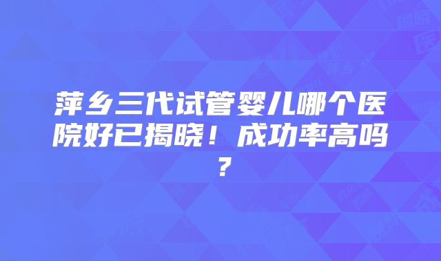 萍乡三代试管婴儿哪个医院好已揭晓！成功率高吗？