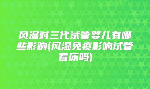 风湿对三代试管婴儿有哪些影响(风湿免疫影响试管着床吗)