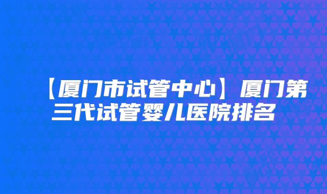 【厦门市试管中心】厦门第三代试管婴儿医院排名