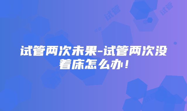 试管两次未果-试管两次没着床怎么办!