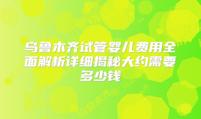 乌鲁木齐试管婴儿费用全面解析详细揭秘大约需要多少钱