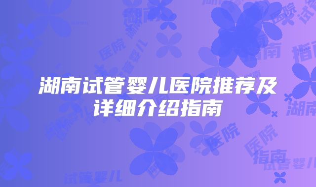 湖南试管婴儿医院推荐及详细介绍指南